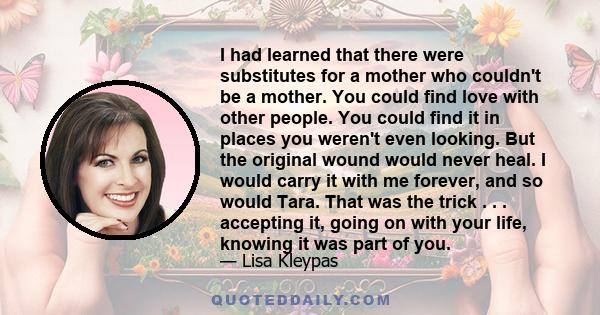 I had learned that there were substitutes for a mother who couldn't be a mother. You could find love with other people. You could find it in places you weren't even looking. But the original wound would never heal. I