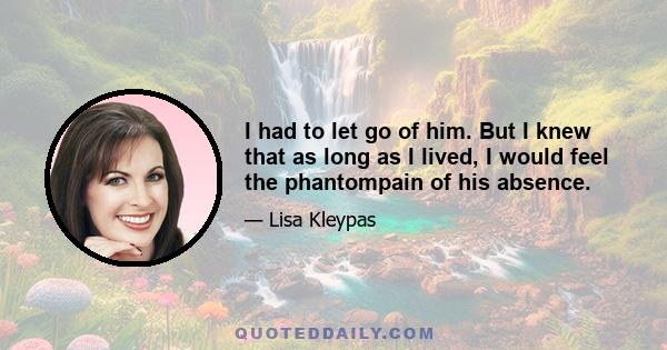 I had to let go of him. But I knew that as long as I lived, I would feel the phantompain of his absence.