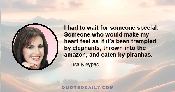 I had to wait for someone special. Someone who would make my heart feel as if it's been trampled by elephants, thrown into the amazon, and eaten by piranhas.