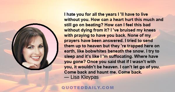 I hate you for all the years I 'll have to live without you. How can a heart hurt this much and still go on beating? How can I feel this bad without dying from it? I 've bruised my knees with praying to have you back.