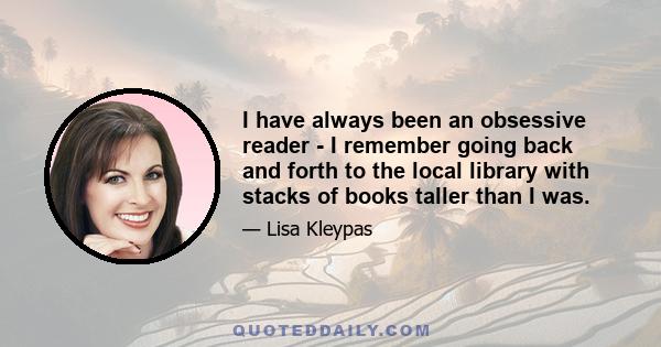 I have always been an obsessive reader - I remember going back and forth to the local library with stacks of books taller than I was.