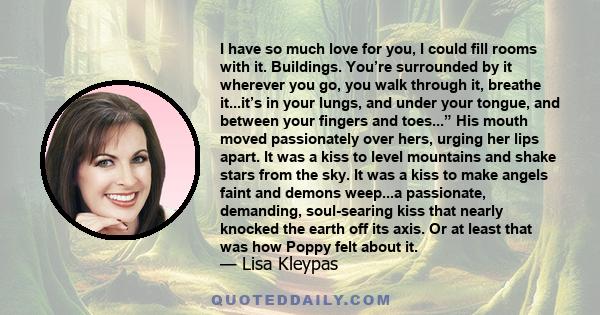 I have so much love for you, I could fill rooms with it. Buildings. You’re surrounded by it wherever you go, you walk through it, breathe it...it’s in your lungs, and under your tongue, and between your fingers and