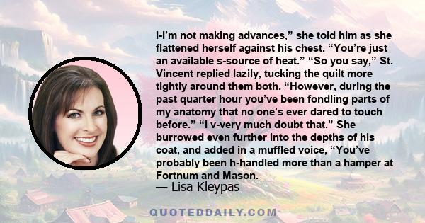 I-I’m not making advances,” she told him as she flattened herself against his chest. “You’re just an available s-source of heat.” “So you say,” St. Vincent replied lazily, tucking the quilt more tightly around them