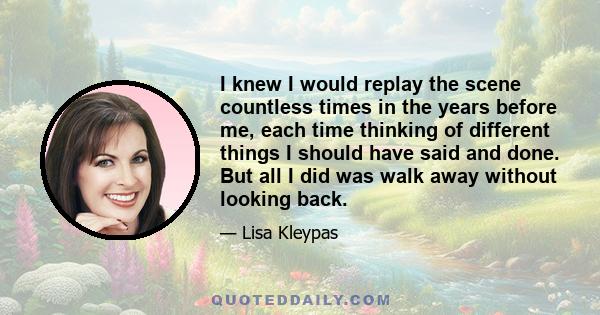 I knew I would replay the scene countless times in the years before me, each time thinking of different things I should have said and done. But all I did was walk away without looking back.