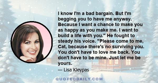 I know I'm a bad bargain. But I'm begging you to have me anyway. Because I want a chance to make you as happy as you make me. I want to build a life with you. He fought to steady his voice. Please come to me, Cat,