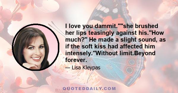 I love you dammit.she brushed her lips teasingly against his.How much? He made a slight sound, as if the soft kiss had affected him intensely.Without limit.Beyond forever.