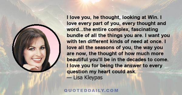 I love you, he thought, looking at Win. I love every part of you, every thought and word...the entire complex, fascinating bundle of all the things you are. I want you with ten different kinds of need at once. I love