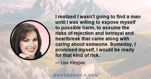 I realized I wasn't going to find a man until I was willing to expose myself to possible harm, to assume the risks of rejection and betrayal and heartbreak that came along with caring about someone. Someday, I promised