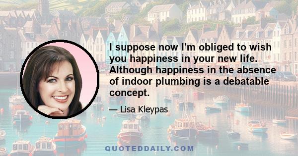 I suppose now I'm obliged to wish you happiness in your new life. Although happiness in the absence of indoor plumbing is a debatable concept.