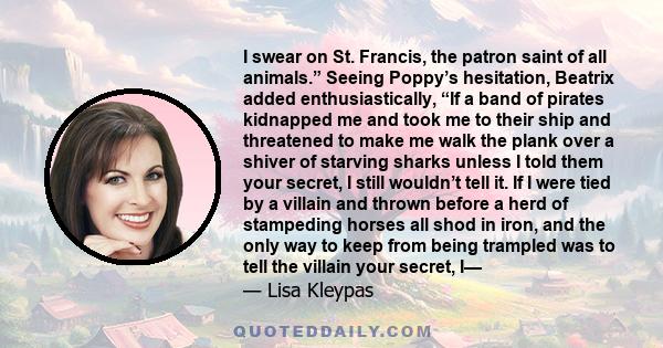 I swear on St. Francis, the patron saint of all animals.” Seeing Poppy’s hesitation, Beatrix added enthusiastically, “If a band of pirates kidnapped me and took me to their ship and threatened to make me walk the plank