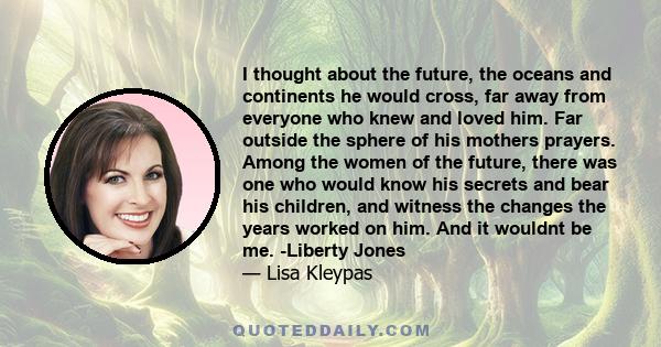 I thought about the future, the oceans and continents he would cross, far away from everyone who knew and loved him. Far outside the sphere of his mothers prayers. Among the women of the future, there was one who would