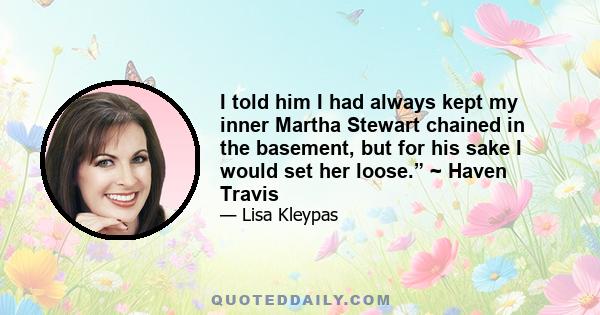 I told him I had always kept my inner Martha Stewart chained in the basement, but for his sake I would set her loose.” ~ Haven Travis