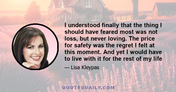 I understood finally that the thing I should have feared most was not loss, but never loving. The price for safety was the regret I felt at this moment. And yet I would have to live with it for the rest of my life