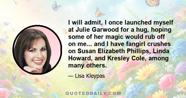 I will admit, I once launched myself at Julie Garwood for a hug, hoping some of her magic would rub off on me... and I have fangirl crushes on Susan Elizabeth Phillips, Linda Howard, and Kresley Cole, among many others.