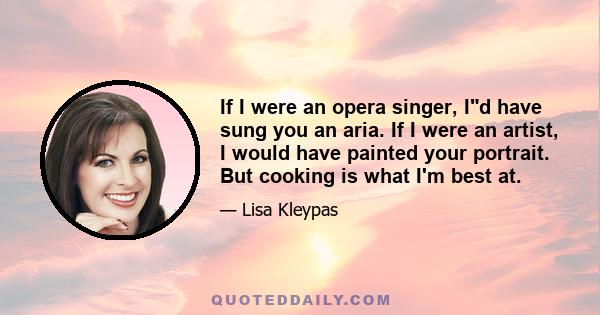 If I were an opera singer, Id have sung you an aria. If I were an artist, I would have painted your portrait. But cooking is what I'm best at.