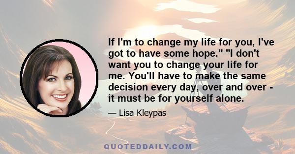 If I'm to change my life for you, I've got to have some hope. I don't want you to change your life for me. You'll have to make the same decision every day, over and over - it must be for yourself alone.