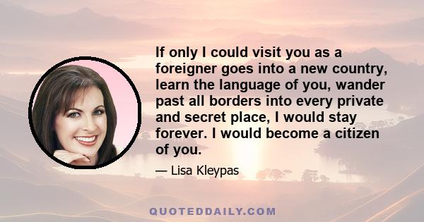 If only I could visit you as a foreigner goes into a new country, learn the language of you, wander past all borders into every private and secret place, I would stay forever. I would become a citizen of you.