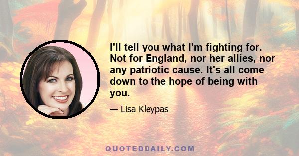 I'll tell you what I'm fighting for. Not for England, nor her allies, nor any patriotic cause. It's all come down to the hope of being with you.