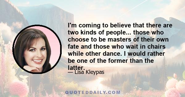 I'm coming to believe that there are two kinds of people... those who choose to be masters of their own fate and those who wait in chairs while other dance. I would rather be one of the former than the latter.