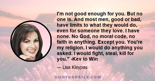 I'm not good enough for you. But no one is. And most men, good or bad, have limits to what they would do, even for someone they love. I have none. No God, no moral code, no faith in anything. Except you. You're my