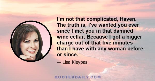 I'm not that complicated, Haven. The truth is, I've wanted you ever since I met you in that damned wine cellar. Because I got a bigger charge out of that five minutes than I have with any woman before or since.