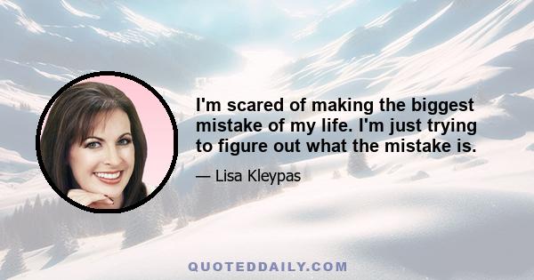 I'm scared of making the biggest mistake of my life. I'm just trying to figure out what the mistake is.