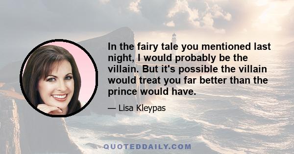 In the fairy tale you mentioned last night, I would probably be the villain. But it's possible the villain would treat you far better than the prince would have.