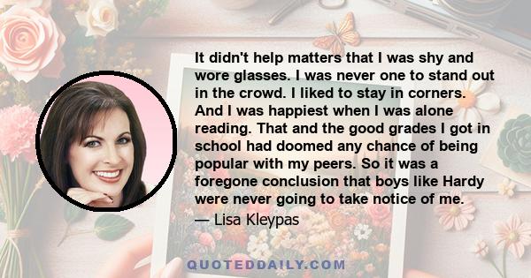 It didn't help matters that I was shy and wore glasses. I was never one to stand out in the crowd. I liked to stay in corners. And I was happiest when I was alone reading. That and the good grades I got in school had