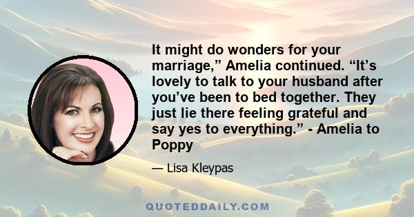 It might do wonders for your marriage,” Amelia continued. “It’s lovely to talk to your husband after you’ve been to bed together. They just lie there feeling grateful and say yes to everything.” - Amelia to Poppy