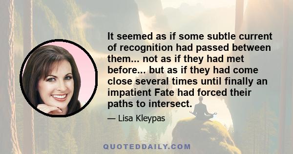 It seemed as if some subtle current of recognition had passed between them... not as if they had met before... but as if they had come close several times until finally an impatient Fate had forced their paths to