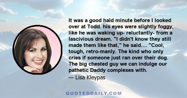 It was a good hald minute before I looked over at Todd. his eyes were slightly foggy, like he was waking up- reluctantly- from a lascivious dream. I didn't know they still made them like that, he said.... Cool, tough,