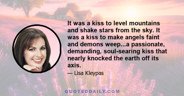 It was a kiss to level mountains and shake stars from the sky. It was a kiss to make angels faint and demons weep...a passionate, demanding, soul-searing kiss that nearly knocked the earth off its axis.