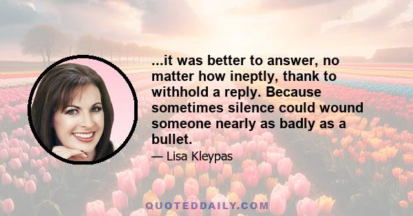 ...it was better to answer, no matter how ineptly, thank to withhold a reply. Because sometimes silence could wound someone nearly as badly as a bullet.