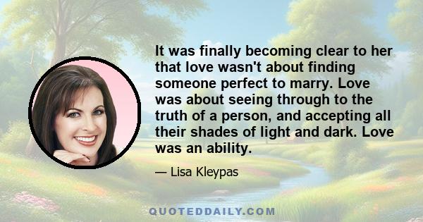 It was finally becoming clear to her that love wasn't about finding someone perfect to marry. Love was about seeing through to the truth of a person, and accepting all their shades of light and dark. Love was an ability.