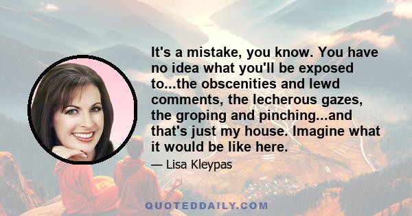 It's a mistake, you know. You have no idea what you'll be exposed to...the obscenities and lewd comments, the lecherous gazes, the groping and pinching...and that's just my house. Imagine what it would be like here.