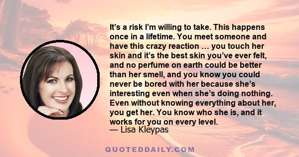 It’s a risk I’m willing to take. This happens once in a lifetime. You meet someone and have this crazy reaction … you touch her skin and it’s the best skin you’ve ever felt, and no perfume on earth could be better than