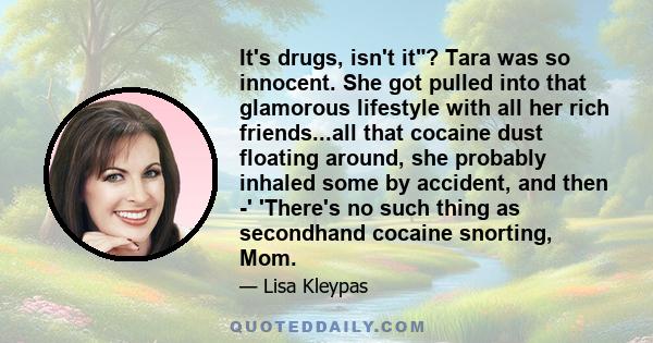 It's drugs, isn't it? Tara was so innocent. She got pulled into that glamorous lifestyle with all her rich friends...all that cocaine dust floating around, she probably inhaled some by accident, and then -' 'There's no