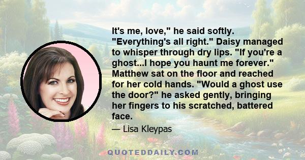 It's me, love, he said softly. Everything's all right. Daisy managed to whisper through dry lips. If you're a ghost...I hope you haunt me forever. Matthew sat on the floor and reached for her cold hands. Would a ghost