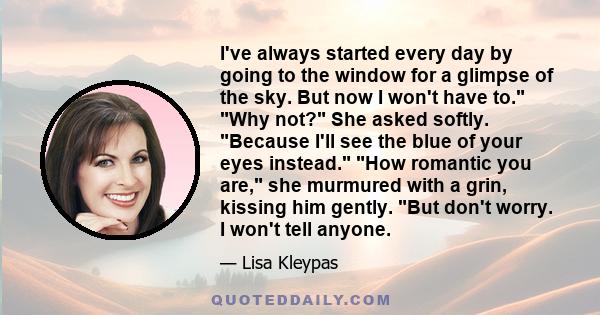 I've always started every day by going to the window for a glimpse of the sky. But now I won't have to. Why not? She asked softly. Because I'll see the blue of your eyes instead. How romantic you are, she murmured with