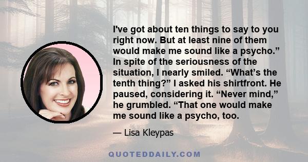 I've got about ten things to say to you right now. But at least nine of them would make me sound like a psycho.” In spite of the seriousness of the situation, I nearly smiled. “What’s the tenth thing?” I asked his