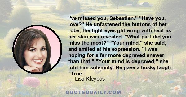 I've missed you, Sebastian. Have you, love? He unfastened the buttons of her robe, the light eyes glittering with heat as her skin was revealed. What part did you miss the most? Your mind, she said, and smiled at his