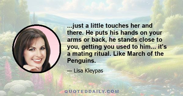 ...just a little touches her and there. He puts his hands on your arms or back, he stands close to you, getting you used to him... it's a mating ritual. Like March of the Penguins.