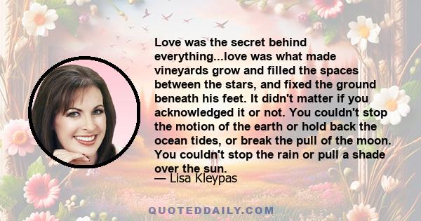 Love was the secret behind everything...love was what made vineyards grow and filled the spaces between the stars, and fixed the ground beneath his feet. It didn't matter if you acknowledged it or not. You couldn't stop 