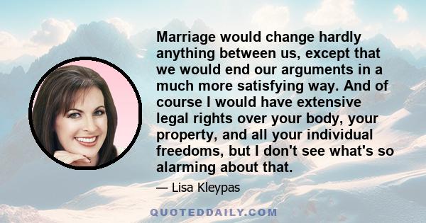 Marriage would change hardly anything between us, except that we would end our arguments in a much more satisfying way. And of course I would have extensive legal rights over your body, your property, and all your