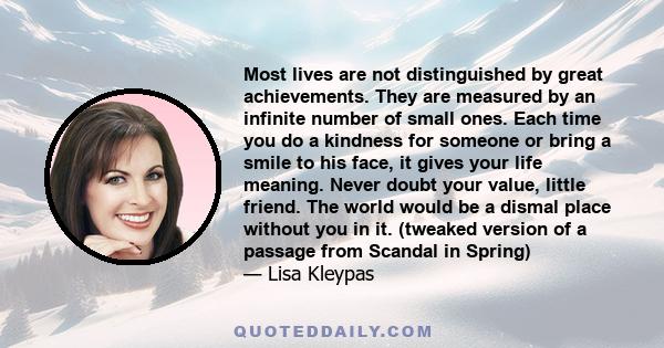 Most lives are not distinguished by great achievements. They are measured by an infinite number of small ones. Each time you do a kindness for someone or bring a smile to his face, it gives your life meaning. Never