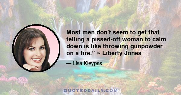 Most men don't seem to get that telling a pissed-off woman to calm down is like throwing gunpowder on a fire.” ~ Liberty Jones