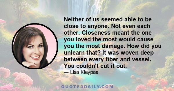 Neither of us seemed able to be close to anyone. Not even each other. Closeness meant the one you loved the most would cause you the most damage. How did you unlearn that? It was woven deep between every fiber and