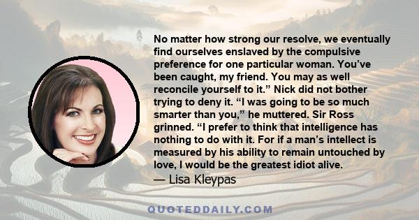 No matter how strong our resolve, we eventually find ourselves enslaved by the compulsive preference for one particular woman. You’ve been caught, my friend. You may as well reconcile yourself to it.” Nick did not