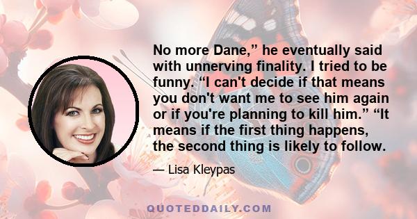 No more Dane,” he eventually said with unnerving finality. I tried to be funny. “I can't decide if that means you don't want me to see him again or if you're planning to kill him.” “It means if the first thing happens,