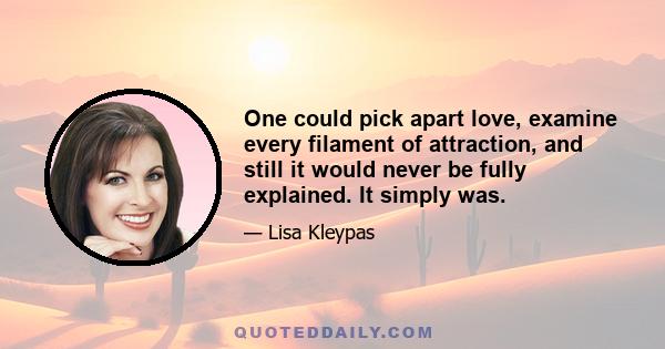 One could pick apart love, examine every filament of attraction, and still it would never be fully explained. It simply was.